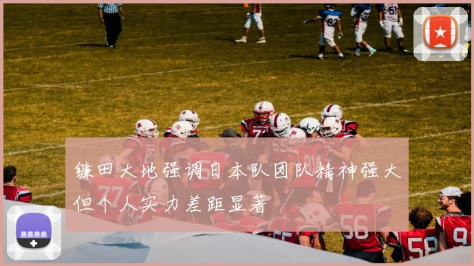 镰田大地强调日本队团队精神强大但个人实力差距显著