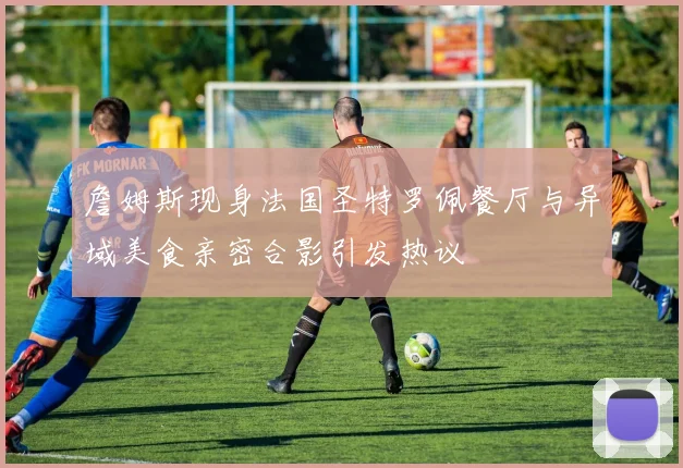 詹姆斯现身法国圣特罗佩餐厅与异域美食亲密合影引发热议