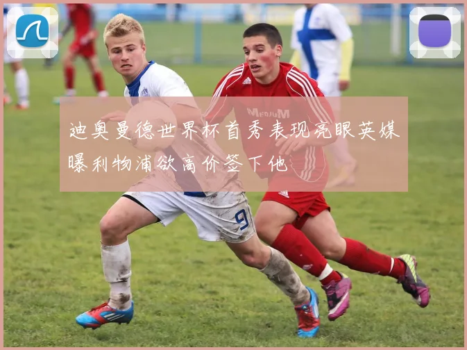 迪奥曼德世界杯首秀表现亮眼英媒曝利物浦欲高价签下他