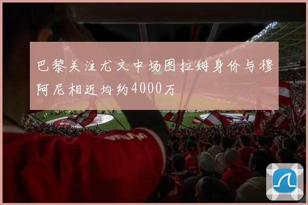 巴黎关注尤文中场图拉姆身价与穆阿尼相近均约4000万