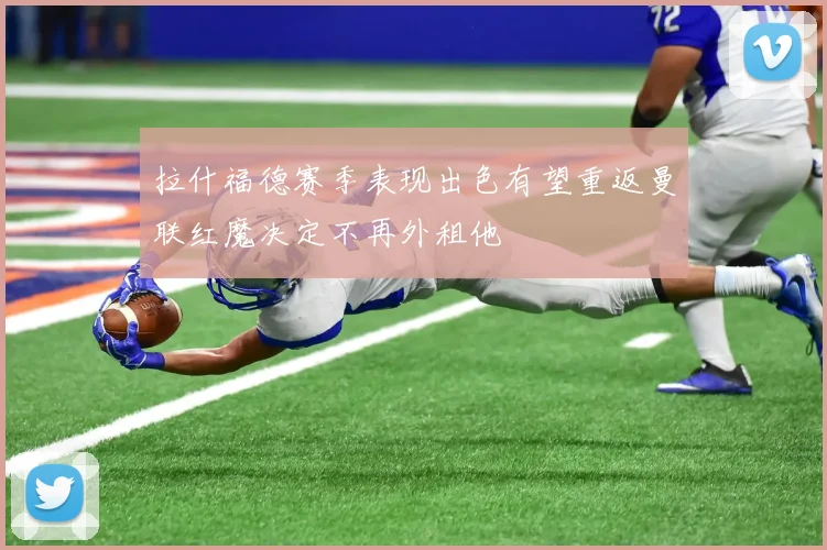 拉什福德赛季表现出色有望重返曼联红魔决定不再外租他