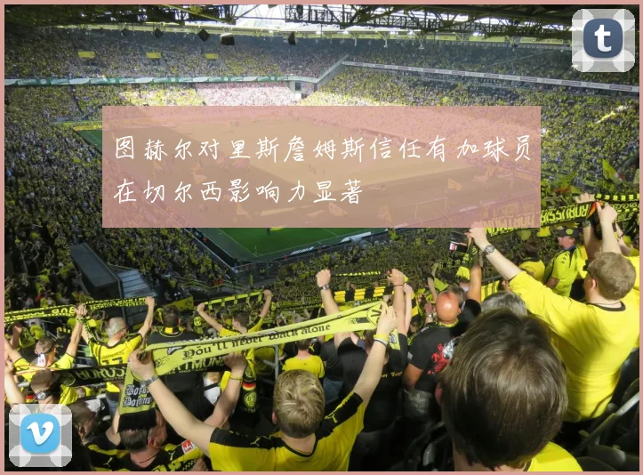 图赫尔对里斯詹姆斯信任有加球员在切尔西影响力显著
