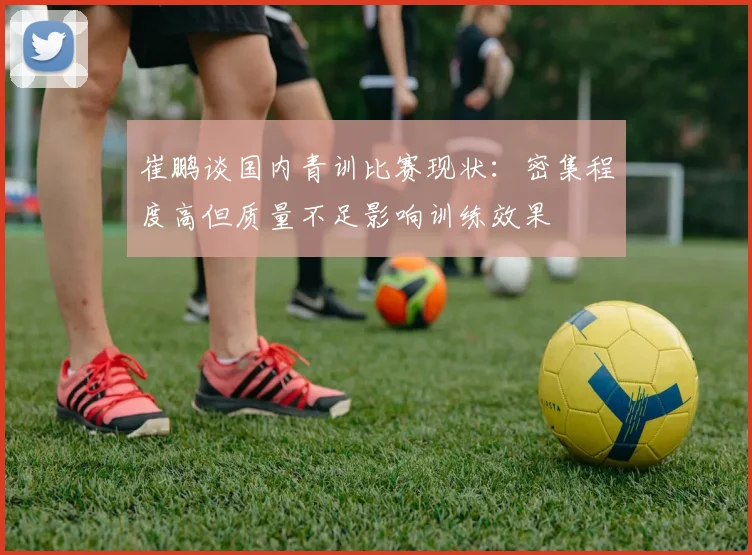 崔鹏谈国内青训比赛现状：密集程度高但质量不足影响训练效果