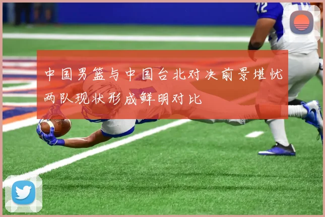 中国男篮与中国台北对决前景堪忧两队现状形成鲜明对比