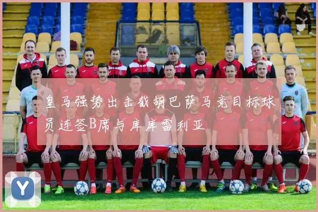 皇马强势出击截胡巴萨马竞目标球员连签B席与库库雷利亚