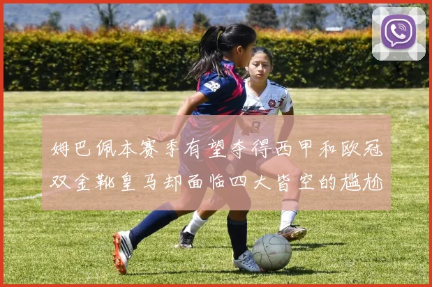 姆巴佩本赛季有望夺得西甲和欧冠双金靴皇马却面临四大皆空的尴尬局面