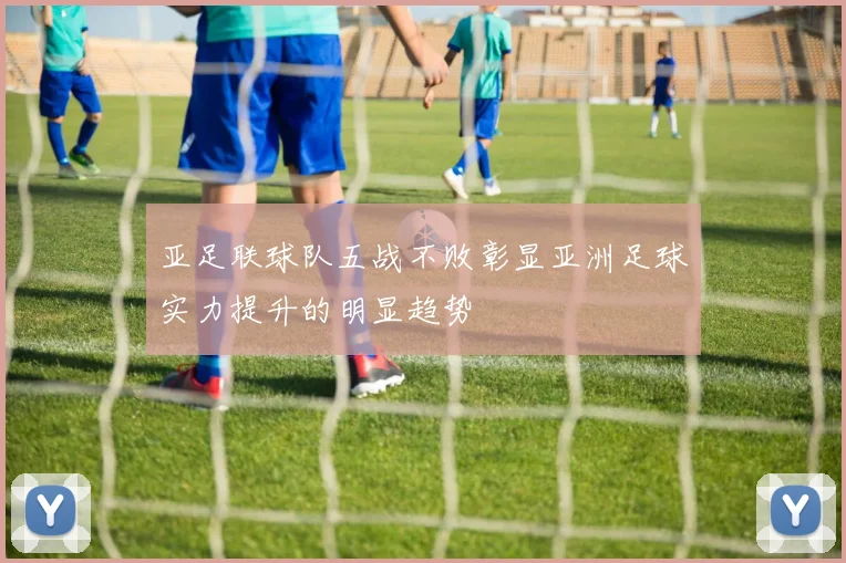 亚足联球队五战不败彰显亚洲足球实力提升的明显趋势