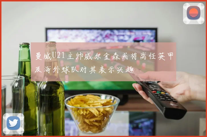 曼城U21主帅威尔金森或将离任英甲及海外球队对其表示兴趣