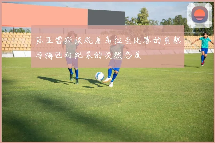 苏亚雷斯谈观看乌拉圭比赛的煎熬与梅西对纪录的淡然态度