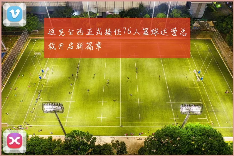 迈克甘西正式接任76人篮球运营总裁开启新篇章