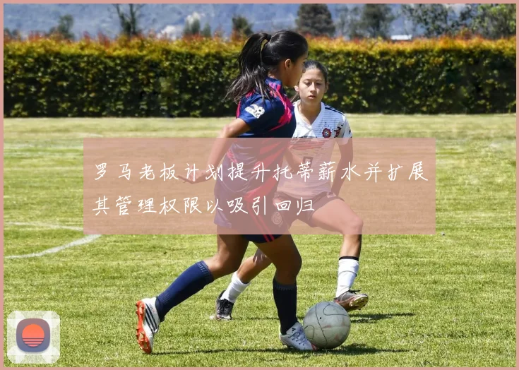 罗马老板计划提升托蒂薪水并扩展其管理权限以吸引回归