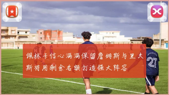 佩林卡信心满满保留詹姆斯与里夫斯将用剩余名额打造强大阵容