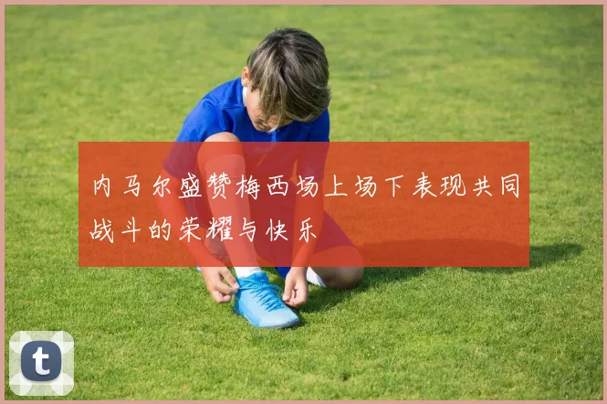 内马尔盛赞梅西场上场下表现共同战斗的荣耀与快乐