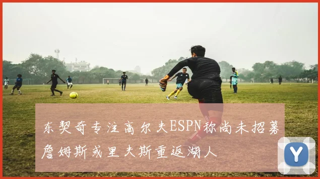 东契奇专注高尔夫ESPN称尚未招募詹姆斯或里夫斯重返湖人