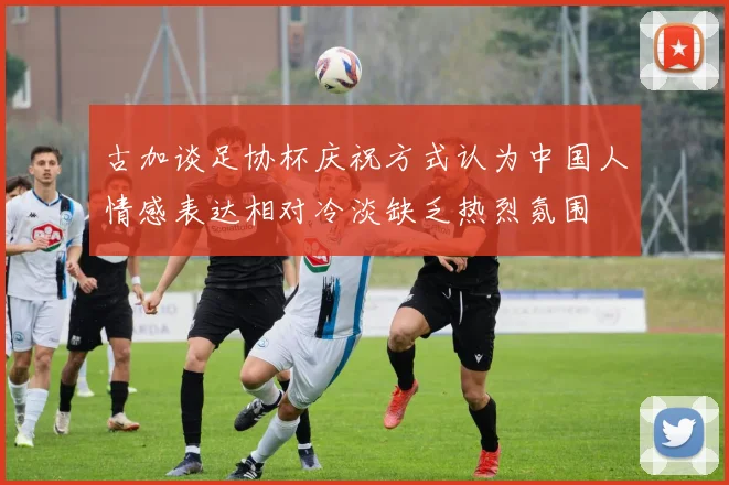 古加谈足协杯庆祝方式认为中国人情感表达相对冷淡缺乏热烈氛围
