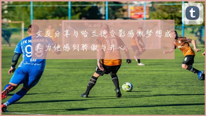 女友分享与哈兰德合影感慨梦想成真为他感到骄傲与开心