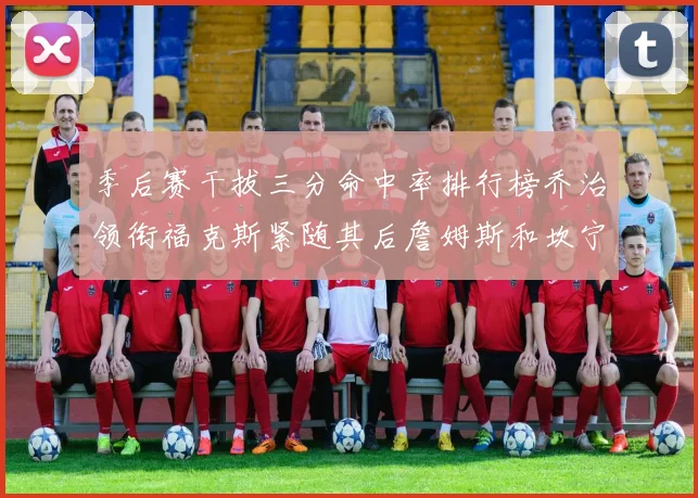季后赛干拔三分命中率排行榜乔治领衔福克斯紧随其后詹姆斯和坎宁安表现不俗