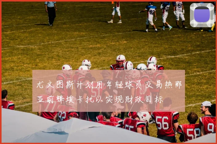 尤文图斯计划用年轻球员交易热那亚前锋埃卡托以实现财政目标