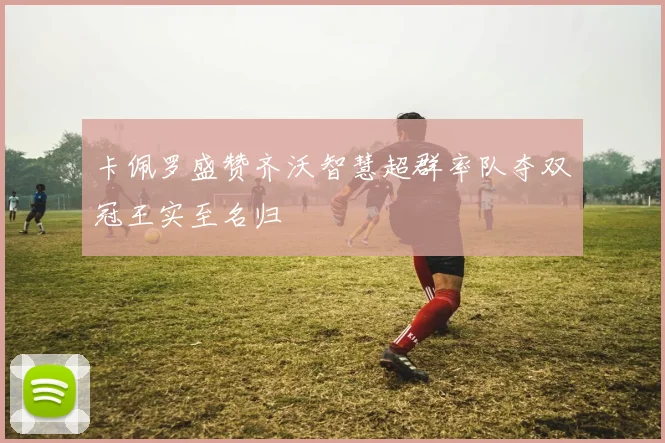 卡佩罗盛赞齐沃智慧超群率队夺双冠王实至名归