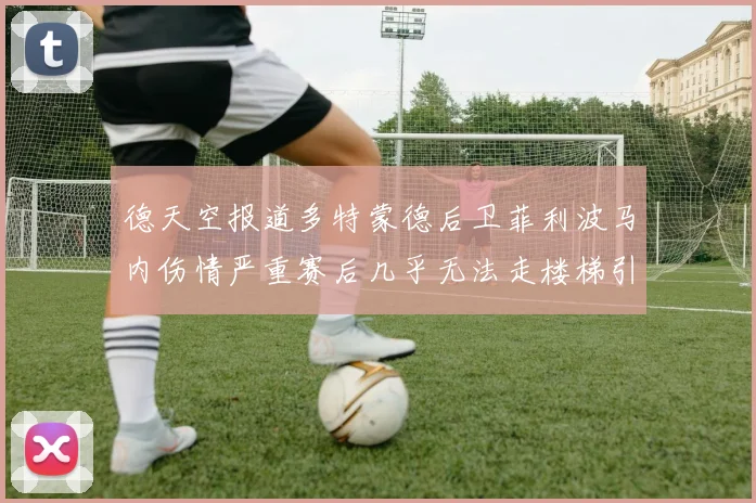 德天空报道多特蒙德后卫菲利波马内伤情严重赛后几乎无法走楼梯引发关注