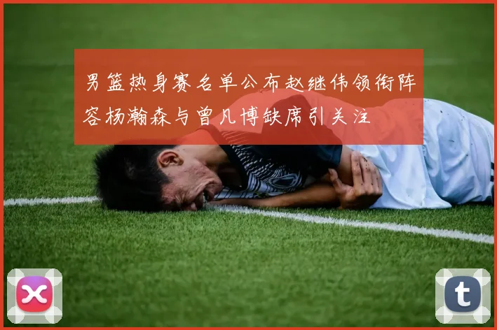 男篮热身赛名单公布赵继伟领衔阵容杨瀚森与曾凡博缺席引关注