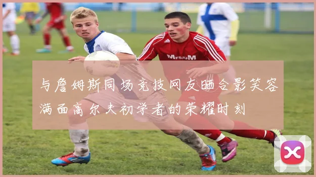 与詹姆斯同场竞技网友晒合影笑容满面高尔夫初学者的荣耀时刻