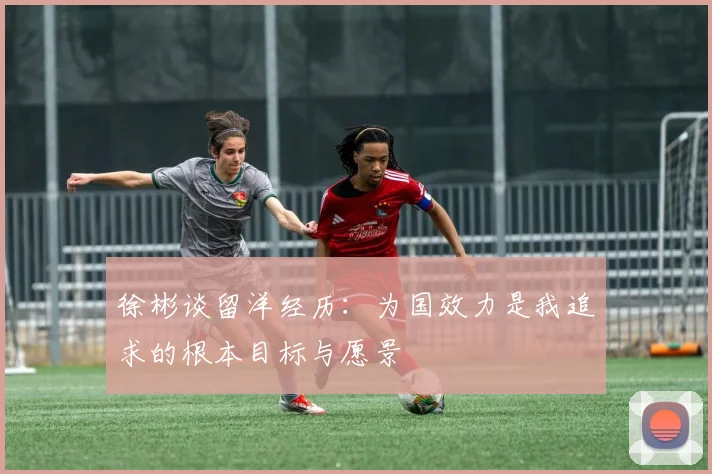 徐彬谈留洋经历：为国效力是我追求的根本目标与愿景