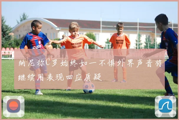 纳尼称C罗始终如一不惧外界声音将继续用表现回应质疑