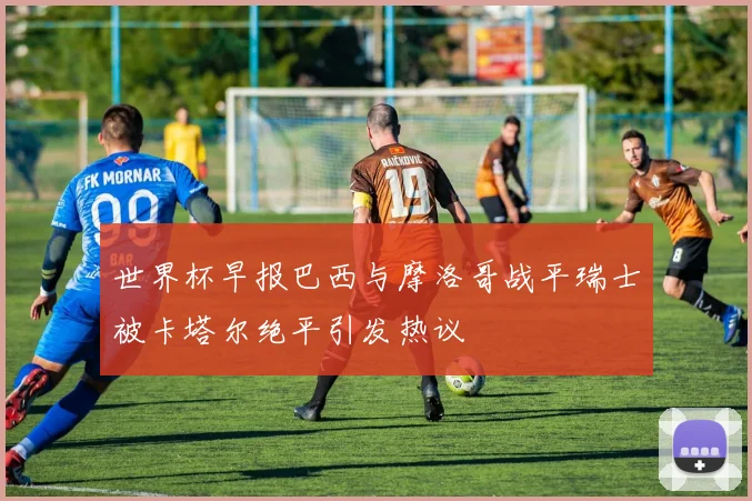 世界杯早报巴西与摩洛哥战平瑞士被卡塔尔绝平引发热议