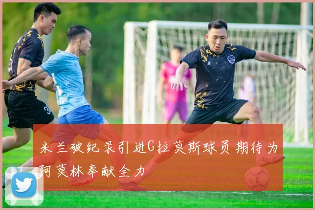 米兰破纪录引进G拉莫斯球员期待为阿莫林奉献全力